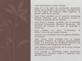 •   1545-1546 Vuelve a viajar a Roma.
•   1549 El 11 de abril es nombrado arquitecto
    mayor de la Basílica de Vicenza, encargándose
    de las logias del Palazzo della Ragione, el
    primer éxito de su carrera.
•   1550 Traba amistad con el patricio veneciano
    Daniele Barbaro, que le procura acceso a
    círculos aristocráticos de Venecia.
•   1552 Viaja a Trento, invitado por el príncipe
    cardenal Christoforo Madruzzi (promotor del
    Concilio de Trento). El viaje se prolonga a
    Innsbruck.
•   1554    Publica    su    obra   "L'Antichità di
    Roma", fruto de sus viajes a Roma.
•   1556 Es socio fundador de la Academia Olímpica
    en Vicenza.
•   1566 Visita Turín invitado por el duque
    Emanuele Filiberto de Saboya, desplazándose
    luego a la Provenza. Es nombrado miembro de
    la Accademia del Disegno de Florencia.
•   1568 Rehúsa una invitación de la corte vienesa
    por exceso de trabajo.
•   1570 Sucede a Sansovino como arquitecto
    consejero en Venecia. Publica "I Quattro Libri
    dell'Architettura".
 