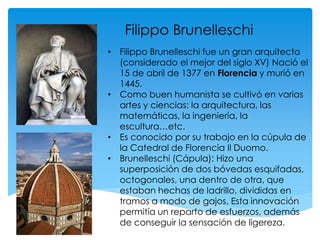 Filippo Brunelleschi
• Filippo Brunelleschi fue un gran arquitecto
(considerado el mejor del siglo XV) Nació el
15 de abril de 1377 en Florencia y murió en
1445.
• Como buen humanista se cultivó en varias
artes y ciencias: la arquitectura, las
matemáticas, la ingeniería, la
escultura…etc.
• Es conocido por su trabajo en la cúpula de
la Catedral de Florencia Il Duomo.
• Brunelleschi (Cápula): Hizo una
superposición de dos bóvedas esquifadas,
octogonales, una dentro de otra, que
estaban hechas de ladrillo, divididas en
tramos a modo de gajos. Esta innovación
permitía un reparto de esfuerzos, además
de conseguir la sensación de ligereza.
 