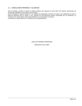 Página 14
11.- CONCLUSIÓN MEMORIA Y ALCANCES
Para el análisis y diseño se utilizó el método estático que estipula la norma NCh 433 vigente, obteniendo los
resultados reflejados en los planos estructurales.
Se ha realizado el estudio dinámico y los análisis de desempeño mecánico en base a las categorías de suelo y
factores definidos para la región y uso, además de informaciones previas extendidas por el mandante. La
inspección de obras idónea será subcontratada por el propietario a terceros.
Las labores se desarrollan en el contexto de una regularización.
JUAN-LUIS MENARES RODRIGUEZ
ARQUITECTO ICA 10867
 