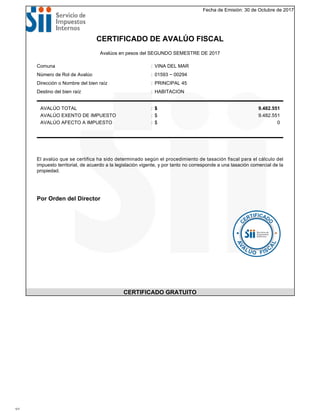Fecha de Emisión: 30 de Octubre de 2017
CERTIFICADO DE AVALÚO FISCAL
Avalúos en pesos del SEGUNDO SEMESTRE DE 2017
Comuna : VINA DEL MAR
Número de Rol de Avalúo : 01593 − 00294
Dirección o Nombre del bien raíz : PRINCIPAL 45
Destino del bien raíz : HABITACION
AVALÚO TOTAL : $ 9.482.551
AVALÚO EXENTO DE IMPUESTO : $ 9.482.551
AVALÚO AFECTO A IMPUESTO : $ 0
El avalúo que se certifica ha sido determinado según el procedimiento de tasación fiscal para el cálculo del
impuesto territorial, de acuerdo a la legislación vigente, y por tanto no corresponde a una tasación comercial de la
propiedad.
Por Orden del Director
CERTIFICADO GRATUITO
1/1
 