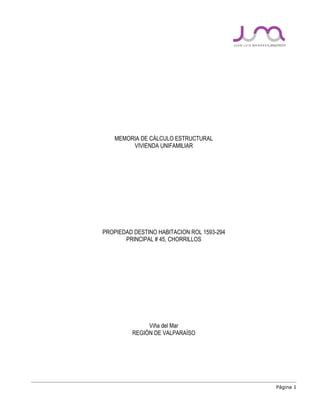 Página 1
MEMORIA DE CÁLCULO ESTRUCTURAL
VIVIENDA UNIFAMILIAR
PROPIEDAD DESTINO HABITACION ROL 1593-294
PRINCIPAL # 45, CHORRILLOS
Viña del Mar
REGIÓN DE VALPARAÍSO
 