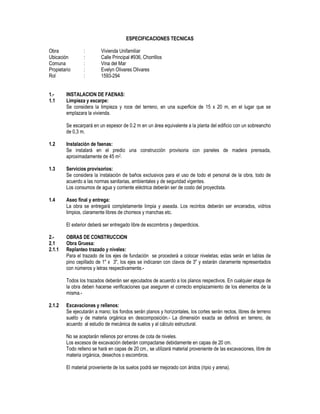 ESPECIFICACIONES TECNICAS
Obra : Vivienda Unifamiliar
Ubicación : Calle Principal #936, Chorrillos
Comuna : Vina del Mar
Propietario : Evelyn Olivares Olivares
Rol : 1593-294
1.- INSTALACION DE FAENAS:
1.1 Limpieza y escarpe:
Se considera la limpieza y roce del terreno, en una superficie de 15 x 20 m, en el lugar que se
emplazara la vivienda.
Se escarpará en un espesor de 0.2 m en un área equivalente a la planta del edificio con un sobreancho
de 0,3 m.
1.2 Instalación de faenas:
Se instalará en el predio una construcción provisoria con paneles de madera prensada,
aproximadamente de 45 m2.
1.3 Servicios provisorios:
Se considera la instalación de baños exclusivos para el uso de todo el personal de la obra, todo de
acuerdo a las normas sanitarias, ambientales y de seguridad vigentes.
Los consumos de agua y corriente eléctrica deberán ser de costo del proyectista.
1.4 Aseo final y entrega:
La obra se entregará completamente limpia y aseada. Los recintos deberán ser encerados, vidrios
limpios, claramente libres de chorreos y manchas etc.
El exterior deberá ser entregado libre de escombros y desperdicios.
2.- OBRAS DE CONSTRUCCION
2.1 Obra Gruesa:
2.1.1 Replanteo trazado y niveles:
Para el trazado de los ejes de fundación se procederá a colocar niveletas; estas serán en tablas de
pino cepillado de 1" x 3", los ejes se indicaran con clavos de 3" y estarán claramente representados
con números y letras respectivamente.-
Todos los trazados deberán ser ejecutados de acuerdo a los planos respectivos. En cualquier etapa de
la obra deben hacerse verificaciones que aseguren el correcto emplazamiento de los elementos de la
misma.-
2.1.2 Excavaciones y rellenos:
Se ejecutarán a mano; los fondos serán planos y horizontales, los cortes serán rectos, libres de terreno
suelto y de materia orgánica en descomposición.- La dimensión exacta se definirá en terreno, de
acuerdo al estudio de mecánica de suelos y al cálculo estructural.
No se aceptarán rellenos por errores de cota de niveles.
Los excesos de excavación deberán compactarse debidamente en capas de 20 cm.
Todo relleno se hará en capas de 20 cm., se utilizará material proveniente de las excavaciones, libre de
materia orgánica, desechos o escombros.
El material proveniente de los suelos podrá ser mejorado con áridos (ripio y arena).
 
