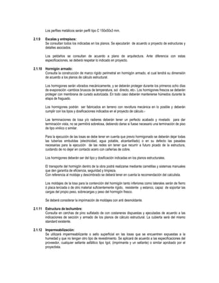 Los perfiles metálicos serán perfil tipo C 150x50x3 mm.
2.1.9 Escalas y entrepisos:
Se consultan todos los indicadas en los planos. Se ejecutarán de acuerdo a proyecto de estructuras y
detalles asociados.
Los peldaños se consultan de acuerdo a plano de arquitectura. Ante diferencia con estas
especificaciones, se deberá respetar lo indicado en proyecto.
2.1.10 Hormigón armado:
Consulta la construcción de marco rígido perimetral en hormigón armado, el cual tendrá su dimensión
de acuerdo a los planos de cálculo estructural.
Los hormigones serán vibrados mecánicamente, y se deberán proteger durante los primeros ocho días
de evaporación -cambios bruscos de temperatura, sol directo, etc-. Los hormigones frescos se deberán
proteger con membrana de curado autorizada. En todo caso deberán mantenerse húmedos durante la
etapa de fraguado.
Los hormigones podrán ser fabricados en terreno con revoltura mecánica en lo posible y deberán
cumplir con los tipos y dosificaciones indicados en el proyecto de cálculo.-
Las terminaciones de losa y/o radieres deberán tener un perfecto acabado y nivelado para dar
terminación vista, no se permitirá sobrelosa, debiendo darse si fuese necesario una terminación de piso
de tipo vinilico o similar.
Para la ejecución de las losas se debe tener en cuenta que previo hormigonado se deberán dejar todas
las tuberías embutidas (electricidad, agua potable, alcantarillado) o en su defecto las pasadas
necesarias para la ejecución de las redes sin tener que recurrir a futuro picado de la estructura,
cuidando de no dejar en contacto acero con cañerías de cobre.
Los hormigones deberán ser del tipo y dosificación indicadas en los planos estructurales.
El transporte del hormigón dentro de la obra podrá realizarse mediante carretillas y sistemas manuales
que den garantía de eficiencia, seguridad y limpieza.
Con referencia al moldaje y descimbrado se deberá tener en cuenta la recomendación del calculista.
Los moldajes de la losa para la contención del hormigón tanto inferiores como laterales serán de fierro
ó placa terciada o de otro material suficientemente rígido, resistente y estanco, capaz de soportar las
cargas del propio peso, sobrecargas y peso del hormigón fresco.
Se deberá considerar la imprimación de moldajes con anti desmoldante.
2.1.11 Estructura de techumbre:
Consulta en cerchas de pino sulfatado de con costaneras dispuestas y ejecutadas de acuerdo a las
indicaciones de sección y armado de los planos de cálculo estructural. La cubierta será del mismo
standard existente.
2.1.12 Impermeabilización:
Se utilizará impermeabilizante o sello superficial en las losas que se encuentren expuestas a la
humedad y que no tengan otro tipo de revestimiento. Se aplicará de acuerdo a las especificaciones del
proveedor, cualquier sellante asfáltico tipo Igol, (imprimante y un sellante) o similar aprobado por el
proyectista.
 