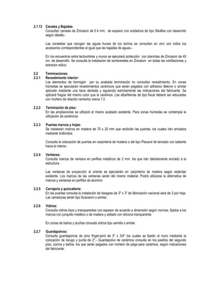 2.1.13 Canales y Bajadas:
Consultan canales de Zincalum de 0.4 mm. de espesor con soldadura de tipo Sikaflex con desarrollo
según detalle.-
Las canaletas que recogen las aguas lluvias de los techos se consultan en zinc con todos los
accesorios correspondientes al igual que las bajadas de aguas.-
En los encuentros entre techumbres y muros se ejecutará protección con planchas de Zincalum de 40
cm. de desarrollo. Se consulta la instalación de sombreretes en Zincalum en todas las ventilaciones y
extractor eólico.
2.2 Terminaciones:
2.2.1 Revestimiento interior:
Los elementos de hormigón por su acabada terminación no consultan revestimiento. En zonas
húmedas se ejecutarán revestimientos cerámicos que serán pegados con adhesivo Bekron o similar
aplicado mediante una llana dentada y siguiendo estrictamente las indicaciones del fabricante. Se
aplicará fragüe del mismo color que la cerámica. Las albañilerías de tipo fiscal deberá ser estucadas
con mortero de relación cemento/ arena 1:3.
2.2.2 Terminación de piso:
En las ampliaciones se utilizará el mismo acabado existente. Para zonas húmedas se contempla la
utilización de cerámicos
2.2.3 Puertas marcos y hojas:
Se instalarán marcos en madera de 70 x 20 mm que recibirán las puertas, los cuales irán anclados
mediante tirafondos.
Consulta la colocación de puertas en carpintería de madera o del tipo Placarol de terciado con batiente
hacia el interior.
2.2.4 Ventanas:
Consulta marcos de ventana en perfiles metálicos de 2 mm. los que irán debidamente anclado a la
estructura.
Las ventanas de proyección al oriente se ejecutarán en carpintería de madera según estándar
existente. Los marcos de las ventanas serán del mismo material. Podrá utilizarse la alternativa de
marcos y ventanas en perfiles de aluminio
2.2.5 Cerrajería y quincallería:
En las puertas consulta la instalación de bisagras de 3" x 3" de fabricación nacional será de 3 por hoja.
Las cerraduras serán tipo Scanavini o similar.
2.2.6 Vidrios:
Consulta vidrios lisos y transparentes con espesor de acuerdo a dimensión según normas, fijados a los
marcos con junquillo metálico o de madera y sellado con silicona transparente.
En zonas de baños y duchas consulta vidrios tipo semilla o similar.
2.2.7 Guardapolvos:
Consulta guardapolvos de pino finger-joint de 3" x 3/4" los cuales se fijarán al muro mediante la
colocación de tarugo y punta de 2".- Guardapolvo de cerámica consulta en los pasillos del segundo
piso, cocina y baños, los que serán pegados con mortero de pega para cerámica, según indicaciones
del fabricante.
 
