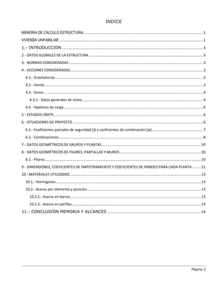 Página 2
INDICE
MEMORIA DE CÁLCULO ESTRUCTURAL ......................................................................................................................1
VIVIENDA UNIFAMILIAR................................................................................................................................................1
1.- INTRODUCCION .............................................................................................................................................3
2.- DATOS GLOBALES DE LA ESTRUCTURA ..................................................................................................................3
3.- NORMAS CONSIDERADAS ......................................................................................................................................3
4.- ACCIONES CONSIDERADAS.....................................................................................................................................3
4.1.- Gravitatorias....................................................................................................................................................3
4.2.- Viento..............................................................................................................................................................3
4.3.- Sismo ...............................................................................................................................................................4
4.3.1.- Datos generales de sismo.........................................................................................................................4
4.4.- Hipótesis de carga ...........................................................................................................................................6
5.- ESTADOS LÍMITE.....................................................................................................................................................6
6.- SITUACIONES DE PROYECTO ..................................................................................................................................6
6.1.- Coeficientes parciales de seguridad (γ) y coeficientes de combinación (ψ)...................................................7
6.2.- Combinaciones................................................................................................................................................8
7.- DATOS GEOMÉTRICOS DE GRUPOS Y PLANTAS ...................................................................................................10
8.- DATOS GEOMÉTRICOS DE PILARES, PANTALLAS Y MUROS .................................................................................10
8.1.- Pilares............................................................................................................................................................10
9.- DIMENSIONES, COEFICIENTES DE EMPOTRAMIENTO Y COEFICIENTES DE PANDEO PARA CADA PLANTA .........11
10.- MATERIALES UTILIZADOS...................................................................................................................................13
10.1.- Hormigones.................................................................................................................................................13
10.2.- Aceros por elemento y posición..................................................................................................................13
10.2.1.- Aceros en barras...................................................................................................................................13
10.2.2.- Aceros en perfiles.................................................................................................................................13
11.- CONCLUSIÓN MEMORIA Y ALCANCES ..............................................................................................14
 