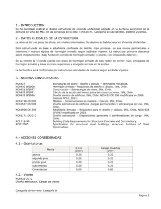 Página 3
1.- INTRODUCCION
Se ha solicitado realizar el diseño estructural de vivienda unifamiliar ubicada en la periferia suroriente de la
comuna de Viña del Mar, en las cercanías de la cota +148.00 m. Categoría de uso general. Destino Vivienda.
2.- DATOS GLOBALES DE LA ESTRUCTURA
La obra es de tres pisos de altura, sin niveles intermedios. Su destino es habitacional en Vivienda Unifamiliar.
Está estructurada en base a albañilería confinada de ladrillo -tipo princesa- en sus muros perimetrales e
interiores y marcos rígidos de hormigón armado según estándar vigente. La estructura primaria descansa
sobre mejoramiento –bajo fundación corrida de hormigón armado- y pilares -sin vinculación exterior-.
En su interior la vivienda cuenta con pisos de hormigón armado de tipo radier en primer nivel, envigados de
hormigón armado y losas en pisos superiores y envigado sin losa en la azotea.
La techumbre está conformada por estructuras reticuladas de madera según estándar vigente.
3.- NORMAS CONSIDERADAS
NCh427 Estructuras de acero - diseño y cálculo -- laminados metálicos.
NCh430 Of2008 Hormigón armado - Requisitos de diseño y cálculo. INN, Chile.
NCh431 Of1977 Construcción – Sobrecargas de nieve. INN, Chile.
NCh432 Of1971 Cálculo de la acción del viento sobre las construcciones. INN, Chile.
NCh433 Of1996 Diseño sísmico de edificios. INN, Chile. NCh433 Of1996 modificada en 2009.
Decreto N°61, 2011.
NCh1198 Of2006 Madera – Construcciones en madera – Cálculo. INN, Chile.
NCh1537 Of2009 Diseño estructural de edificios -Cargas permanentes y sobrecargas de Uso. INN,
Chile.
NCh1928 Of1993 Albañilería Armada – Requisitos para el diseño y cálculo. INN, Chile. NCh1928
Of1993 modificada en 2003.
NCh3171 Of2010 Diseño estructural – Disposiciones generales y combinaciones de carga. INN,
Chile.
ACI 318-99 Building Code Requirements for Structural Concrete and Commentary.
AISC 2005 Specification for structural steel buildings. American Institute of Steel
Construction.
4.- ACCIONES CONSIDERADAS
4.1.- Gravitatorias
Planta
S.C.U
(t/m²)
Cargas muertas
(t/m²)
azotea 0.20 0.20
segundo piso 0.20 0.20
primer piso 0.20 0.20
subterraneo 0.20 0.20
Cimentación 0.00 0.00
4.2.- Viento
NCh432-2010
Diseño estructural. Cargas de viento
Categoría del terreno: Categoría D
 