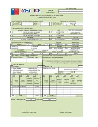 FOLIO N°
Cod. Comuna
USO OFICINA INE
1 2
3 4
RUT
FORMULARIO UNICO DE ESTADISTICAS DE EDIFICACION
(LLENAR SEGÚN INSTRUCTIVO)
Fecha N° Formulario de1 1
2.- INFORMACION DEL PROPIETARIO
NOMBRE O RAZON SOCIAL PROPIETARIO
1.-IDENTIFICACION ESTADISTICA(uso exclusivo D.O.M) Completar por informante
Permiso N° Fecha Rol Avaluo S.I.I. 1593-294
Recepcion N°
5
7 8
9 10
11 12 13 14
RUT llenar según corresponda en
cuadro respectivo
DIRECCION FONO CELULAR
NOMBRE O RAZON SOCIAL PROPIETARIO
USO OFICINA INEGESTOR INMOBILIARIO
EVELYN OLIVARES OLIVARES 13.331.443-1
RUT
EVELYN OLIVARES OLIVARES 13.331.443-1
VALPARAISO
AVENIDA PRINCIPAL 936 (LOTE 45) NO CONSIDERA 941055309
SECTOR 1
3.-INFORMACION DE LA PROPIEDAD REGION PROVINCIA
VALPARAISO2 AREA11 12 13 14
15 16
17 #
18 19 20 21
EDIFICACION CONSTRUIDA ANTERIORMENTE
22 SUPERFICIE (m2) 23 TOTAL N°PISOS
VALPARAISO
VINA DEL MAR VINA DEL MAR
SECTOR 1
1.-PUBLICO
2.-PRIVADO
1.-URBANA
2.-RURAL
DIRECCION
COMUNA LOCALIDAD
VALPARAISO2 AREA
Esta referida a toda construccion anterior al permiso actual,
que cuenta con la autorizacion respectiva
CONTRAFRENTE (m) FONDO MEDIO (m) SUPERFICIE (m2)
10.00 10.00 25,53 267,00
FRENTE TERRENO(m)
936PRINCIPAL CHORRILLOS
4.- TIPO DE TRAMITE
24 PERMISO 25
26 27OBRA PLANIFICADA (FECHAS ESTIMADAS) OBRA EJECUTADA RECIBIDA
1
1.-DEFINITIVA TOTAL
carasteristicas del permiso original, de lo contrario llenar formulario
1.- OBRA NUEVA 3.-AMPLIACION
2.- REGULARIZACION 4.-REGULARIZACION
OBRA NUEVA AMPLIACION DE
(Uso exclusivo D.O.M.) llenar este cuadro, cuando la recepcion replique las
RECEPCION
2.-DEFINITIVA PARCIAL
ETAPA
26 27
28 29 30 31 32 33 34 35 36 37
E E
T T
A A
P P
A A
1
OBRA PLANIFICADA (FECHAS ESTIMADAS) OBRA EJECUTADA RECIBIDA
COSTO
REAL
OBRA
MILES ($)
Clasificacion
de la Obra
SUPERFICIE
RECIBIDA
(m2)
CANTIDAD
DE
UNIDADES
FECHA
INICIO
FECHA
TERMINO
CANTIDAD
UNIDADES
DOMINIO
EXCLUSIVO
SUPERFICIE
m2
(mas areas
comunes)
FECHA
INICIO
FECHA
TERMINO
01-08-201801-03-2018 1 227,00
227,00TOTAL38A TOTAL38B
***DE FECHA***REMPLAZA PERMISO N°
FIRMA DIRECTOR D.O.M FIRMA SOLICITANTE
 