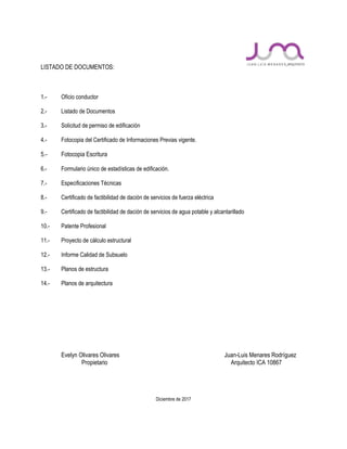 LISTADO DE DOCUMENTOS:
1.- Oficio conductor
2.- Listado de Documentos
3.- Solicitud de permiso de edificación
4.- Fotocopia del Certificado de Informaciones Previas vigente.
5.- Fotocopia Escritura
6.- Formulario único de estadísticas de edificación.
7.- Especificaciones Técnicas
8.- Certificado de factibilidad de dación de servicios de fuerza eléctrica
9.- Certificado de factibilidad de dación de servicios de agua potable y alcantarillado
10.- Patente Profesional
11.- Proyecto de cálculo estructural
12.- Informe Calidad de Subsuelo
13.- Planos de estructura
14.- Planos de arquitectura
Evelyn Olivares Olivares Juan-Luis Menares Rodríguez
Propietario Arquitecto ICA 10867
Diciembre de 2017
 