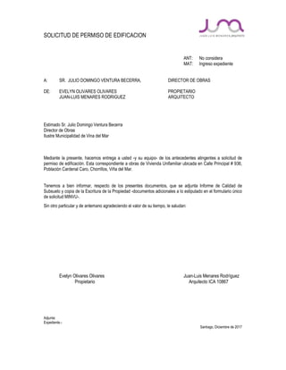SOLICITUD DE PERMISO DE EDIFICACION
ANT: No considera
MAT: Ingreso expediente
A: SR. JULIO DOMINGO VENTURA BECERRA, DIRECTOR DE OBRAS
DE: EVELYN OLIVARES OLIVARES PROPIETARIO
JUAN-LUIS MENARES RODRIGUEZ ARQUITECTO
Estimado Sr. Julio Domingo Ventura Becerra
Director de Obras
Ilustre Municipalidad de Vina del Mar
Mediante la presente, hacemos entrega a usted -y su equipo- de los antecedentes atingentes a solicitud de
permiso de edificación. Esta correspondiente a obras de Vivienda Unifamiliar ubicada en Calle Principal # 936,
Población Cardenal Caro, Chorrillos, Viña del Mar.
Tenemos a bien informar, respecto de los presentes documentos, que se adjunta Informe de Calidad de
Subsuelo y copia de la Escritura de la Propiedad -documentos adicionales a lo estipulado en el formulario único
de solicitud MINVU-.
Sin otro particular y de antemano agradeciendo el valor de su tiempo, le saludan:
Evelyn Olivares Olivares Juan-Luis Menares Rodríguez
Propietario Arquitecto ICA 10867
Adjunta:
Expediente.-
Santiago, Diciembre de 2017
 