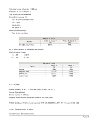 Página 4
Velocidad básica del viento: 67.00 m/s
Categoría de uso: Categoría II
Tipo de terreno: Escarpaduras
Dirección transversal (X)
Tipo de terreno: Descendente
Xp: 3.00 m
Hd: 2.50 m
Ld: 16.00 m
Dirección longitudinal (Y)
Tipo de terreno: Llano
Anchos de banda
Plantas
Ancho de banda Y
(m)
Ancho de banda X
(m)
En todas las plantas 19.00 7.00
No se realiza análisis de los efectos de 2º orden
Coeficientes de Cargas
+X: 1.00 -X:1.00
+Y: 1.00 -Y:1.00
Cargas de viento
Planta
Viento X
(t)
Viento Y
(t)
azotea 7.241 2.211
segundo piso 13.920 4.212
primer piso 13.682 4.123
subterraneo 8.237 2.482
4.3.- SISMO
Norma utilizada: NCh433.Of1996 Mod.2009 (Dº nº61, de 2011)
Norma Chilena Oficial
Diseño Sísmico de Edificios
(Incluye modificaciones del decreto nº 61 (V. y U.) de 2011)
Método de cálculo: Análisis modal espectral (NCh433.Of1996 Mod.2009 (Dº nº61, de 2011), 6.3)
4.3.1.- Datos generales de sismo
Caracterización del emplazamiento
 