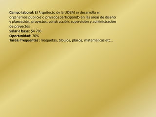 Campo laboral: El Arquitecto de la UDEM se desarrolla en organismos públicos o privados participando en las áreas de diseño y planeación, proyectos, construcción, supervisión y administración de proyectosSalario base: $4 700Oportunidad: 70%Tareasfrequentes :maquetas, dibujos, planos, matematicas etc…