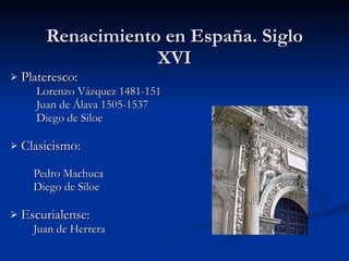 Renacimiento en España. Siglo XVI Plateresco: Lorenzo Vázquez 1481-151 Juan de Álava 1505-1537 Diego de Siloe Clasicismo: Pedro Machuca Diego de Siloe Escurialense: Juan de Herrera 