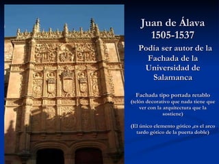 Juan de Álava 1505-1537   Podía ser autor de la Fachada de la Universidad de Salamanca Fachada tipo portada retablo (telón decorativo que nada tiene que ver con la arquitectura que la sostiene) (El único elemento gótico ,es el arco tardo gótico de la puerta doble) 