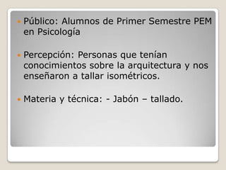 Público: Alumnos de Primer Semestre PEM en PsicologíaPercepción: Personas que tenían conocimientos sobre la arquitectura y nos enseñaron a tallar isométricos.Materia y técnica: - Jabón – tallado.