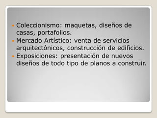 Coleccionismo: maquetas, diseños de casas, portafolios.Mercado Artístico: venta de servicios arquitectónicos, construcción de edificios.Exposiciones: presentación de nuevos diseños de todo tipo de planos a construir.