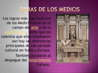 OBRAS DE LOS MEDICISLos logros más significativos de los Medici fueron en el campo del arte y de la arquitectura, tanto que los talentos que ellos emplearon son hoy las referencias principales de ese período cultural en Italia y Europa.También ayudaron al despegue del renacimiento italiano.