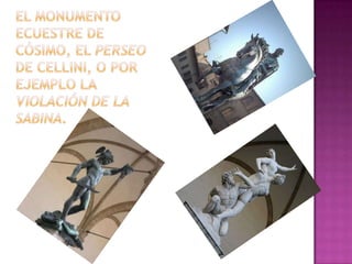 el monumento ecuestre de Cósimo, el Perseo de Cellini, o por ejemplo la violación de la Sabina.