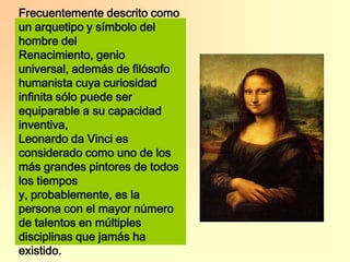 Frecuentemente descrito como un arquetipo y símbolo del hombre del Renacimiento, genio universal, además de filósofo humanista cuya curiosidad infinita sólo puede ser equiparable a su capacidad inventiva,Leonardo da Vinci es considerado como uno de los más grandes pintores de todos los tiempos y, probablemente, es la persona con el mayor número de talentos en múltiples disciplinas que jamás ha existido.