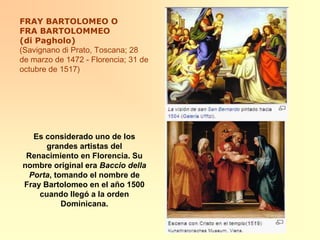 FRAY BARTOLOMEO O FRA BARTOLOMMEO (di Pagholo)(Savignano di Prato, Toscana; 28 de marzo de 1472 - Florencia; 31 de octubre de 1517) Es considerado uno de los grandes artistas del Renacimiento en Florencia. Su nombre original era Baccio della Porta, tomando el nombre de Fray Bartolomeo en el año 1500 cuando llegó a la orden Dominicana.