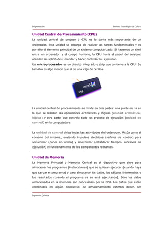 Programación Instituto Tecnológico de Celaya
Ingeniería Química
UUnniiddaadd CCeennttrraall ddee PPrroocceessaammiieennttoo ((CCPPUU))
La unidad central de proceso o CPU es la parte más importante de un
ordenador. Esta unidad se encarga de realizar las tareas fundamentales y es
por ello el elemento principal de un sistema computarizado. Si hacemos un símil
entre un ordenador y el cuerpo humano, la CPU haría el papel del cerebro:
atender las solicitudes, mandar y hacer controlar la ejecución.
Un microprocesador es un circuito integrado o chip que contiene a la CPU. Su
tamaño es algo menor que el de una caja de cerillos.
La unidad central de procesamiento se divide en dos partes: una parte en la en
la que se realizan las operaciones aritméticas y lógicas (unidad aritmético-
lógica) y otra parte que controla todo los proceso de ejecución (unidad de
control) en la computadora.
La unidad de control dirige todas las actividades del ordenador. Actúa como el
corazón del sistema, enviando impulsos eléctricos (señales de control) para
secuenciar (poner en orden) y sincronizar (establecer tiempos sucesivos de
ejecución) el funcionamiento de los componentes restantes.
UUnniiddaadd ddee MMeemmoorriiaa
La Memoria Principal o Memoria Central es el dispositivo que sirve para
almacenar los programas (instrucciones) que se quieran ejecutar (cuando haya
que cargar el programa) y para almacenar los datos, los cálculos intermedios y
los resultados (cuando el programa ya se esté ejecutando). Sólo los datos
almacenados en la memoria son procesables por la CPU. Los datos que estén
contenidos en algún dispositivo de almacenamiento externo deben ser
 