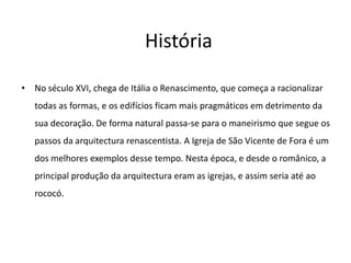 HistóriaNo século XVI, chega de Itália o Renascimento, que começa a racionalizar todas as formas, e os edifícios ficam mais pragmáticos em detrimento da sua decoração. De forma natural passa-se para o maneirismo que segue os passos da arquitectura renascentista. A Igreja de São Vicente de Fora é um dos melhores exemplos desse tempo. Nesta época, e desde o românico, a principal produção da arquitectura eram as igrejas, e assim seria até ao rococó.