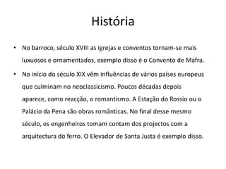 HistóriaNo barroco, século XVIII as igrejas e conventos tornam-se mais luxuosos e ornamentados, exemplo disso é o Convento de Mafra.No início do século XIX vêm influências de vários países europeus que culminam no neoclassicismo. Poucas décadas depois aparece, como reacção, o romantismo. A Estação do Rossio ou o Palácio da Pena são obras românticas. No final desse mesmo século, os engenheiros tomam contam dos projectos com a arquitectura do ferro. O Elevador de Santa Justa é exemplo disso.
