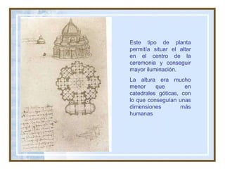 Este tipo de planta permitía situar el altar en el centro de la ceremonia y conseguir mayor iluminación. La altura era mucho menor que  en catedrales góticas, con lo que conseguían unas dimensiones más humanas  