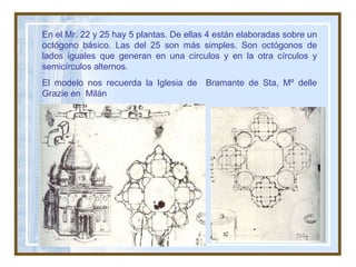 En el Mr. 22 y 25 hay 5 plantas. De ellas 4 están elaboradas sobre un octógono básico. Las del 25 son más simples. Son octógonos de lados iguales que generan en una círculos y en la otra círculos y semicírculos alternos.  El modelo nos recuerda la Iglesia de  Bramante de Sta, Mº delle Grazie en  Milán 
