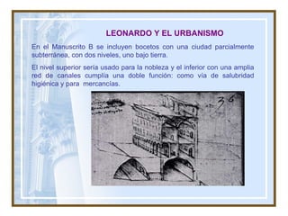 En el Manuscrito B se incluyen bocetos con una ciudad parcialmente subterránea, con dos niveles, uno bajo tierra.  El nivel superior sería usado para la nobleza y el inferior con una amplia red de canales cumplía una doble función: como vía de salubridad higiénica y para  mercancías. LEONARDO Y EL URBANISMO   