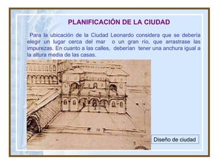 PLANIFICACIÓN DE LA CIUDAD Para la ubicación de la Ciudad Leonardo considera que se debería elegir un lugar cerca del mar  o un gran río, que arrastrase las impurezas. En cuanto a las calles,  deberían  tener una anchura igual a la altura media de las casas. Diseño de ciudad   