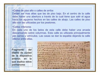 Fragmento del diseño de ciudad de la diapositiva anterior, en la que explica estos pormenores Calles de piso alto o calles de arriba Deben ser mas altas que las de piso bajo. En el centro de la calle debe haber una abertura a través de la cual tiene que salir el agua hacia los agujeros hechos en las calles de abajo. Las calles de piso alto son las utilizadas por los peatones. Calles inferiores En cada uno de los lados de esta calle debe haber una arcada descansando sobre columnas. Esta calle es utilizada principalmente por carros y vehículos. Las casas se dan la espalda dejando la calle inferior entre ellas.  