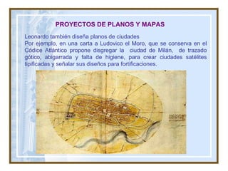 PROYECTOS DE PLANOS Y MAPAS Leonardo también diseña planos de ciudades Por ejemplo, en una carta a Ludovico el Moro, que se conserva en el Códice Atlántico propone disgregar la  ciudad de Milán,  de trazado gótico, abigarrada y falta de higiene, para crear ciudades satélites tipificadas y señalar sus diseños para fortificaciones. 
