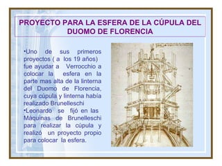PROYECTO PARA LA ESFERA DE LA CÚPULA DEL DUOMO DE FLORENCIA Uno de sus primeros proyectos ( a  los  19 años)  fue ayudar a  Verrocchio a colocar la  esfera en la parte mas alta de la linterna del Duomo de Florencia, cuya cúpula y linterna había realizado Brunelleschi Leonardo  se  fijó en las  Máquinas de Brunelleschi para realizar la cúpula y realizó  un proyecto propio para colocar  la esfera. 