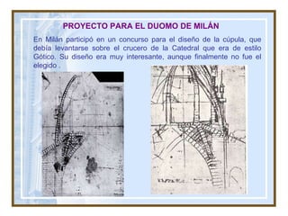 PROYECTO PARA EL DUOMO DE MILÁN En Milán participó en un concurso para el diseño de la cúpula, que debía levantarse sobre el crucero de la Catedral que era de estilo Gótico. Su diseño era muy interesante, aunque finalmente no fue el elegido  . 