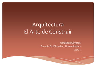 Arquitectura
El Arte de Construir
                       Yonathan Oliveros
      Escuela De Filosofía y Humanidades
                                   2012 I
 