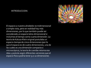 INTRODUCCION:




El espacio a nuestro alrededor es tridimensional
a simple vista, pero en realidad hay más
dimensiones, por lo que también puede ser
considerado un espacio tetra-dimensional si
incluimos el tiempo como cuarta dimensión. La
teoría de Kaluza-Klein original postulaba un
espacio-tiempo de cinco dimensiones (por lo
que el espacio es de cuatro dimensiones, una de
las cuales es una dimensión compacta o
microscópica), la teoría de cuerdas retoma esa
idea y postula según diferentes versiones que el
espacio físico podría tener 9 o 10 dimensiones
 