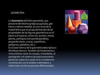 GEOMETRIA


La Geometría (del latín geometrĭa, que
proviene del idioma griego γεωμετρία, geo
tierra y metria medida), es una rama de la
matemática que se ocupa del estudio de las
propiedades de las figuras geométricas en el
plano o el espacio, como son: puntos, rectas,
planos, politopos (incluyendo paralelas,
perpendiculares, curvas, superficies,
polígonos, poliedros, etc.).
Es la base teórica de la geometría descriptiva o
del dibujo técnico. También da fundamento a
instrumentos como el compás, el teodolito, el
pantógrafo o el sistema de posicionamiento
global (en especial cuando se la considera en
combinación con el análisis matemático y
sobre todo con las ecuaciones diferenciales).
 