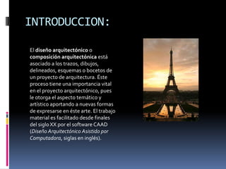 INTRODUCCION:

El diseño arquitectónico o
composición arquitectónica está
asociado a los trazos, dibujos,
delineados, esquemas o bocetos de
un proyecto de arquitectura. Éste
proceso tiene una importancia vital
en el proyecto arquitectónico, pues
le otorga el aspecto temático y
artístico aportando a nuevas formas
de expresarse en éste arte. El trabajo
material es facilitado desde finales
del siglo XX por el software CAAD
(Diseño Arquitectónico Asistido por
Computadora, siglas en inglés).
 