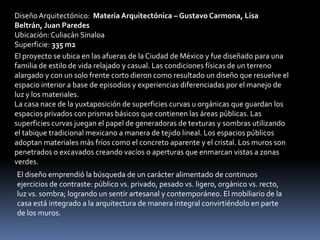 Diseño Arquitectónico: Materia Arquitectónica – Gustavo Carmona, Lisa
Beltrán, Juan Paredes
Ubicación: Culiacán Sinaloa
Superficie: 335 m2
El proyecto se ubica en las afueras de la Ciudad de México y fue diseñado para una
familia de estilo de vida relajado y casual. Las condiciones físicas de un terreno
alargado y con un solo frente corto dieron como resultado un diseño que resuelve el
espacio interior a base de episodios y experiencias diferenciadas por el manejo de
luz y los materiales.
La casa nace de la yuxtaposición de superficies curvas u orgánicas que guardan los
espacios privados con prismas básicos que contienen las áreas públicas. Las
superficies curvas juegan el papel de generadoras de texturas y sombras utilizando
el tabique tradicional mexicano a manera de tejido lineal. Los espacios públicos
adoptan materiales más fríos como el concreto aparente y el cristal. Los muros son
penetrados o excavados creando vacíos o aperturas que enmarcan vistas a zonas
verdes.
El diseño emprendió la búsqueda de un carácter alimentado de continuos
ejercicios de contraste: público vs. privado, pesado vs. ligero, orgánico vs. recto,
luz vs. sombra; logrando un sentir artesanal y contemporáneo. El mobiliario de la
casa está integrado a la arquitectura de manera integral convirtiéndolo en parte
de los muros.
 