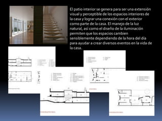 El patio interior se genera para ser una extensión
visual y perceptible de los espacios interiores de
la casa y lograr una conexión con el exterior
como parte de la casa. El manejo de la luz
natural, así como el diseño de la iluminación
permiten que los espacios cambien
sensiblemente dependiendo de la hora del día
para ayudar a crear diversos eventos en la vida de
la casa.
 