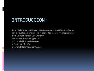 INTRODUCCION:
En la materia de técnicas de representación se realizan trabajos
con los cuales aprendemos a mezclar los colores y a representar
en escala elementos compositivos.
El curso se divide en 3 partes:
1.Curso de lápices de colores
2.Curso de plumón
3.Curso de lápices acuarelables
 