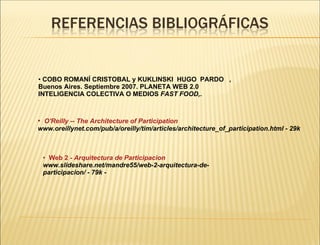 COBO ROMANÍ CRISTOBAL y KUKLINSKI  HUGO  PARDO  , Buenos Aires. Septiembre 2007. PLANETA WEB 2.0 INTELIGENCIA COLECTIVA O MEDIOS  FAST FOOD, .   Web 2 -  Arquitectura  de  Participacion www.slideshare.net/mandre55/web-2-arquitectura-de-participacion/ - 79k -      O'Reilly  -- The Architecture of Participation www.oreillynet.com/pub/a/oreilly/tim/articles/architecture_of_participation.html - 29k  