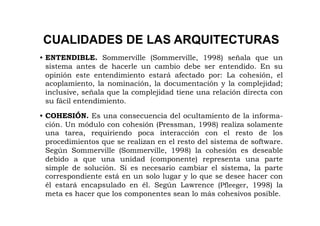 CUALIDADES DE LAS ARQUITECTURAS
• ENTENDIBLE. Sommerville (Sommerville, 1998) señala que un
  sistema antes de hacerle un cambio debe ser entendido. En su
  opinión este entendimiento estará afectado por: La cohesión, el
  acoplamiento, la nominación, la documentación y la complejidad;
  inclusive, señala que la complejidad tiene una relación directa con
  su fácil entendimiento.

• COHESIÓN. Es una consecuencia del ocultamiento de la informa-
  ción. Un módulo con cohesión (Pressman, 1998) realiza solamente
  una tarea, requiriendo poca interacción con el resto de los
  procedimientos que se realizan en el resto del sistema de software.
  Según Sommerville (Sommerville, 1998) la cohesión es deseable
  debido a que una unidad (componente) representa una parte
  simple de solución. Si es necesario cambiar el sistema, la parte
  correspondiente está en un solo lugar y lo que se desee hacer con
  él estará encapsulado en él. Según Lawrence (Pfleeger, 1998) la
  meta es hacer que los componentes sean lo más cohesivos posible.
 