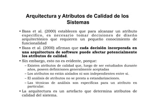 Arquitectura y Atributos de Calidad de los
                    Sistemas
• Bass et al. (2000) establecen que para alcanzar un atributo
  específico, es necesario tomar decisiones de diseño
  arquitectónico que requieren un pequeño conocimiento de
  funcionalidad
• Bass et al. (2000) afirman que cada decisión incorporada en
  una arquitectura de software puede afectar potencialmente
  los atributos de calidad.
• Sin embargo, esto no es evidente, porque:
  – Existen atributos de calidad que, luego de ser estudiados durante
    años, poseen definiciones generalmente aceptadas
  – Los atributos no están aislados ni son independientes entre sí.
  – El análisis de atributos no se presta a estandarizaciones.
  – Las técnicas de análisis son específicas para un atributo en
    particular.
• La arquitectura es un artefacto que determina atributos de
  calidad del sistema.
 