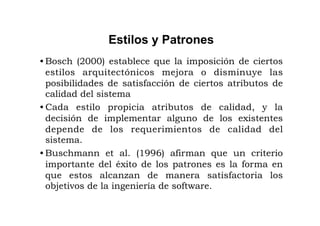 Estilos y Patrones
• Bosch (2000) establece que la imposición de ciertos
  estilos arquitectónicos mejora o disminuye las
  posibilidades de satisfacción de ciertos atributos de
  calidad del sistema
• Cada estilo propicia atributos de calidad, y la
  decisión de implementar alguno de los existentes
  depende de los requerimientos de calidad del
  sistema.
• Buschmann et al. (1996) afirman que un criterio
  importante del éxito de los patrones es la forma en
  que estos alcanzan de manera satisfactoria los
  objetivos de la ingeniería de software.
 