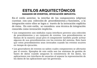 ESTILOS ARQUITECTÓNICOS
          BASADOS EN EVENTOS, INVOCACIÓN IMPLÍCITA
En el estilo anterior, la interfaz de los componentes (objetos)
cuentan con una colección de procedimientos y funciones, y la
integración entre ellos se logra a través de la invocación explícita
de éstos. En este estilo, se considera una técnica de integración
conocida como invocación implícita.
• Los componentes son módulos cuyas interfaces proveen una colección
  de procedimientos y un conjunto de eventos. Los procedimientos se
  llaman de la manera usual pero el componente también puede activar
  algunos de sus procedimientos con los eventos del sistema. Esto hará
  que estos procedimientos sean invocados cuando los eventos ocurren
  en tiempo de ejecución.
• Los generadores de eventos no saben cuales componentes se afectarán
  por el evento. Ejemplos de este estilo son los sistemas de gestión de
  bases de datos cuando aseguran la consistencia de los datos, las
  aplicaciones con interfaces de usuarios al separar la representación de
  los datos de las aplicaciones que las gerencian.
 