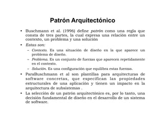 Patrón Arquitectónico
•  Buschmann et al. (1996) define patrón como una regla que
   consta de tres partes, la cual expresa una relación entre un
   contexto, un problema y una solución
•  Estas son:
   –  Contexto. Es una situación de diseño en la que aparece un
      problema de diseño.
   –  Problema. Es un conjunto de fuerzas que aparecen repetidamente
      en el contexto.
   –  Solución. Es una configuración que equilibra estas fuerzas.
•  ParaBuschmann et al son plantillas para arquitecturas de
   software concretas, que especifican las propiedades
   estructurales de una aplicación y tienen un impacto en la
   arquitectura de subsistemas .
•  La selección de un patrón arquitectónico es, por lo tanto, una
   decisión fundamental de diseño en el desarrollo de un sistema
   de software.
 
