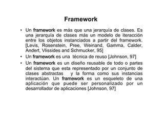 Framework
•  Un framework es más que una jerarquía de clases. Es
   una jerarquía de clases más un modelo de iteracción
   entre los objetos instanciados a partir del framework.
   [Levis, Rosenstein, Pree, Weinand, Gamma, Calder,
   Andert, Vlissides and Schmucker, 95]
•  Un framework es una técnica de reuso [Johnson, 97]
•  Un framework es un diseño reusable de todo o partes
   del sistema que esta representado por un conjunto de
   clases abstractas     y la forma como sus instancias
   interactúan. Un framework es un esqueleto de una
   aplicación que puede ser personalizado por un
   desarrollador de aplicaciones [Johnson, 97]
 