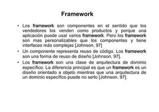 Framework
•  Los framework son componentes en el sentido que los
   vendedores los venden como productos y porque una
   aplicación puede usar varios framework. Pero los framework
   son mas personalizables que los componentes y tiene
   interfaces más complejas [Johnson, 97]
•  Un componente representa reuso de código. Los framework
   son una forma de reuso de diseño [Johnson, 97].
•  Los framework son una clase de arquitectura de dominio
   específico. La diferencia principal es que un framework es un
   diseño orientado a objeto mientras que una arquitectura de
   un dominio específico puede no serlo [Johnson, 97].
 