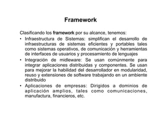 Framework

Clasificando los framework por su alcance, tenemos:
•  Infraestructura de Sistemas: simplifican el desarrollo de
   infraestructuras de sistemas eficientes y portables tales
   como sistemas operativos, de comunicación y herramientas
   de interfaces de usuarios y procesamiento de lenguajes
•  Integración de midleware: Se usan comúnmente para
   integrar aplicaciones distribuidas y componentes. Se usan
   para mejorar la habilidad del desarrollador en modularidad,
   reuso y extensiones de software trabajando en un ambiente
   distribuido
•  Aplicaciones de empresas: Dirigidos a dominios de
   aplicación amplios, tales como comunicaciones,
   manufactura, financieros, etc.
 